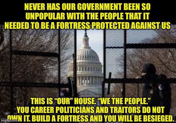 We the people | NEVER HAS OUR GOVERNMENT BEEN SO UNPOPULAR WITH THE PEOPLE THAT IT NEEDED TO BE A FORTRESS PROTECTED AGAINST US; THIS IS “OUR” HOUSE. “WE THE PEOPLE.” YOU CAREER POLITICIANS AND TRAITORS DO NOT OWN IT. BUILD A FORTRESS AND YOU WILL BE BESIEGED. | image tagged in we the people,congress,traitors,liars,politicians suck,political revolution | made w/ Imgflip meme maker