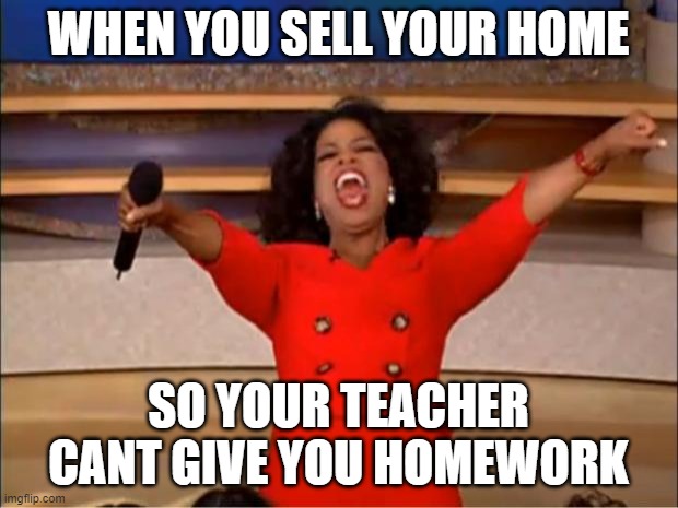 Oprah You Get A | WHEN YOU SELL YOUR HOME; SO YOUR TEACHER CANT GIVE YOU HOMEWORK | image tagged in memes,oprah you get a | made w/ Imgflip meme maker