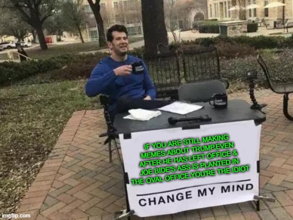 Change My Mind Meme | IF YOU ARE STILL MAKING MEMES ABOUT TRUMP,EVEN AFTER HE HAS LEFT OFFICE & JOE BIDE'S ASS IS PLANTED IN THE OVAL OFFICE,YOU'RE THE IDIOT | image tagged in memes,change my mind | made w/ Imgflip meme maker