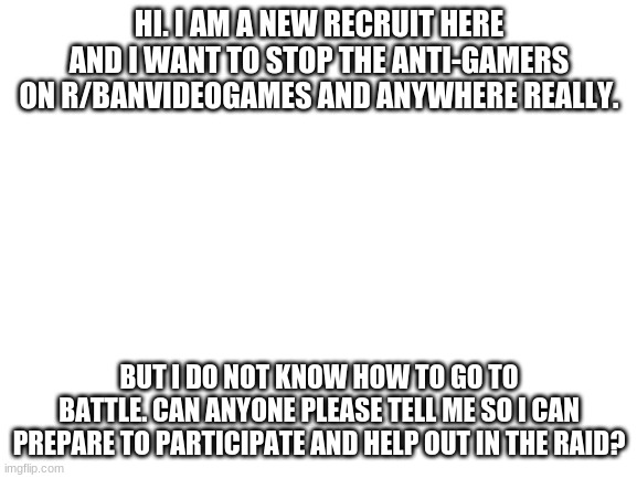 Hello. I am new here. Please tell me the basics. | HI. I AM A NEW RECRUIT HERE AND I WANT TO STOP THE ANTI-GAMERS ON R/BANVIDEOGAMES AND ANYWHERE REALLY. BUT I DO NOT KNOW HOW TO GO TO BATTLE. CAN ANYONE PLEASE TELL ME SO I CAN PREPARE TO PARTICIPATE AND HELP OUT IN THE RAID? | image tagged in blank white template | made w/ Imgflip meme maker