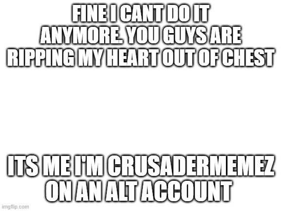 ITS ME...I LIVE BROTHERS | FINE I CANT DO IT ANYMORE. YOU GUYS ARE RIPPING MY HEART OUT OF CHEST; ITS ME I'M CRUSADERMEMEZ ON AN ALT ACCOUNT | image tagged in blank white template,truth | made w/ Imgflip meme maker