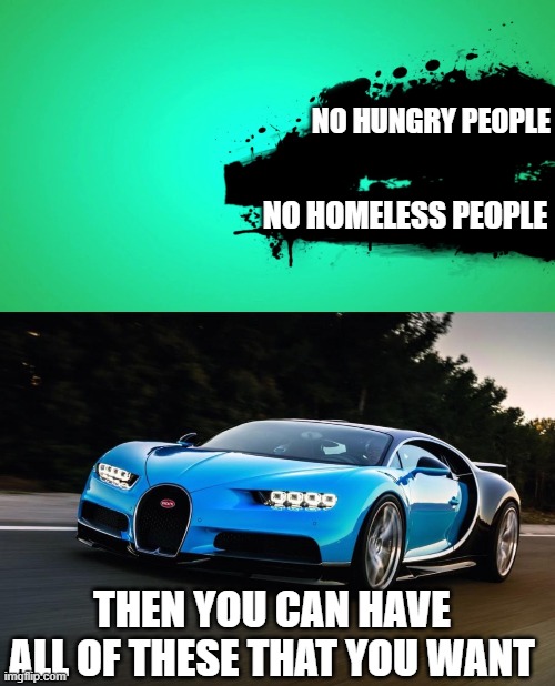 It is not hard | NO HUNGRY PEOPLE; NO HOMELESS PEOPLE; THEN YOU CAN HAVE ALL OF THESE THAT YOU WANT | image tagged in everyone joins the battle,my bugatti is happy,memes,politics,fun | made w/ Imgflip meme maker