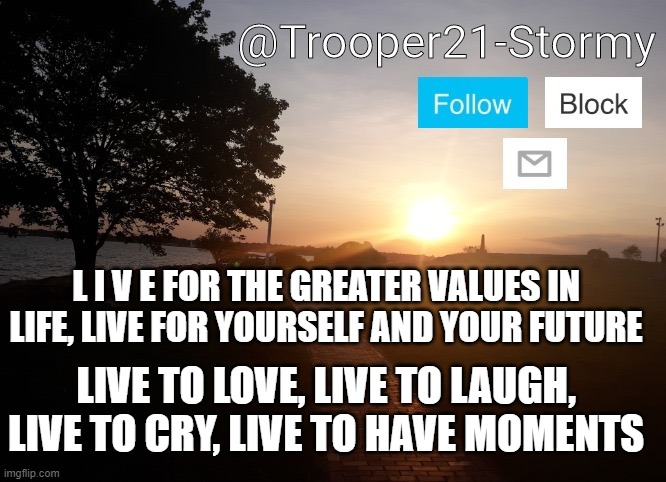 Trooper21-Stormy | L I V E FOR THE GREATER VALUES IN LIFE, LIVE FOR YOURSELF AND YOUR FUTURE; LIVE TO LOVE, LIVE TO LAUGH, LIVE TO CRY, LIVE TO HAVE MOMENTS | image tagged in trooper21-stormy | made w/ Imgflip meme maker