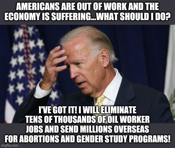 Once again, the Party with all the Good Ideas stabs Americans in the back! | AMERICANS ARE OUT OF WORK AND THE ECONOMY IS SUFFERING...WHAT SHOULD I DO? I'VE GOT IT! I WILL ELIMINATE TENS OF THOUSANDS OF OIL WORKER JOBS AND SEND MILLIONS OVERSEAS FOR ABORTIONS AND GENDER STUDY PROGRAMS! | image tagged in joe biden worries,democratic party,out of ideas | made w/ Imgflip meme maker