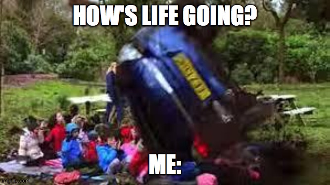 Car crushing children | HOW'S LIFE GOING? ME: | image tagged in car crushing children | made w/ Imgflip meme maker
