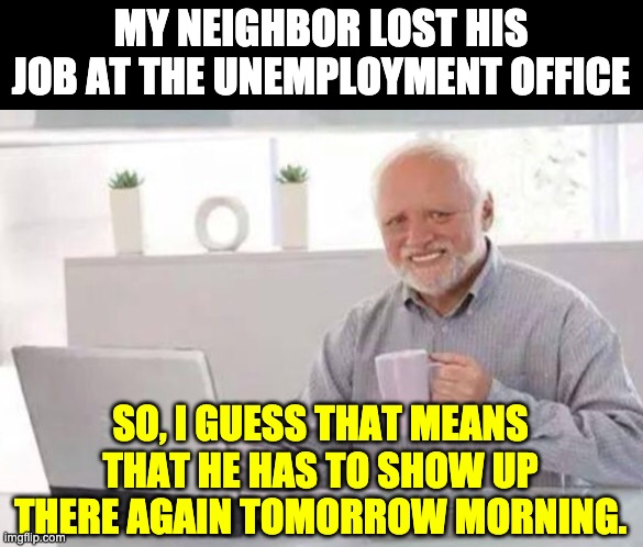Unemployment | MY NEIGHBOR LOST HIS JOB AT THE UNEMPLOYMENT OFFICE; SO, I GUESS THAT MEANS THAT HE HAS TO SHOW UP THERE AGAIN TOMORROW MORNING. | image tagged in harold | made w/ Imgflip meme maker