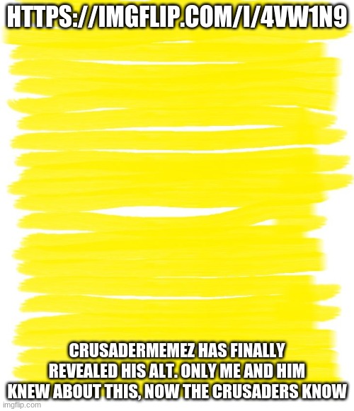 DO NOT SHARE THIS INFO TO ANYONE ELSE | HTTPS://IMGFLIP.COM/I/4VW1N9; CRUSADERMEMEZ HAS FINALLY REVEALED HIS ALT. ONLY ME AND HIM KNEW ABOUT THIS, NOW THE CRUSADERS KNOW | image tagged in attention yellow background | made w/ Imgflip meme maker