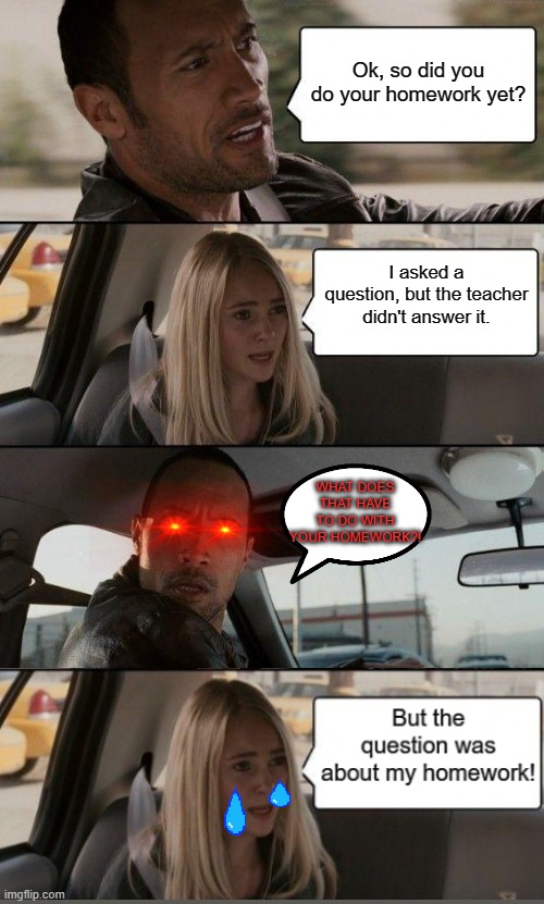 Homework Tragedy | Ok, so did you do your homework yet? I asked a question, but the teacher didn't answer it. WHAT DOES THAT HAVE TO DO WITH YOUR HOMEWORK?! | image tagged in memes,the rock driving | made w/ Imgflip meme maker