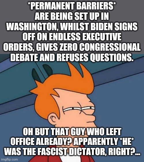 Trump does nothing = dictator. Biden does this and...? | *PERMANENT BARRIERS* ARE BEING SET UP IN WASHINGTON, WHILST BIDEN SIGNS OFF ON ENDLESS EXECUTIVE ORDERS, GIVES ZERO CONGRESSIONAL DEBATE AND REFUSES QUESTIONS. OH BUT THAT GUY WHO LEFT OFFICE ALREADY? APPARENTLY *HE* WAS THE FASCIST DICTATOR, RIGHT?... | image tagged in memes,futurama fry | made w/ Imgflip meme maker