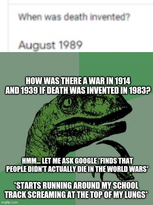 (i ran out of fun posts) | HOW WAS THERE A WAR IN 1914 AND 1939 IF DEATH WAS INVENTED IN 1983? HMM... LET ME ASK GOOGLE *FINDS THAT PEOPLE DIDN'T ACTUALLY DIE IN THE WORLD WARS*; *STARTS RUNNING AROUND MY SCHOOL TRACK SCREAMING AT THE TOP OF MY LUNGS* | image tagged in memes,philosoraptor | made w/ Imgflip meme maker