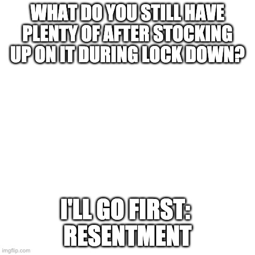 Still stocked up | WHAT DO YOU STILL HAVE PLENTY OF AFTER STOCKING UP ON IT DURING LOCK DOWN? I'LL GO FIRST: 
RESENTMENT | image tagged in memes,blank transparent square | made w/ Imgflip meme maker