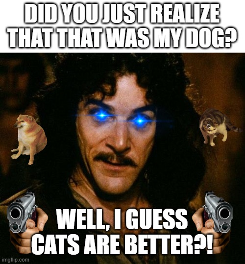 Dog-Loving Spy Agent | DID YOU JUST REALIZE THAT THAT WAS MY DOG? WELL, I GUESS CATS ARE BETTER?! | image tagged in memes,inigo montoya,dogs an cats,dog,cat | made w/ Imgflip meme maker