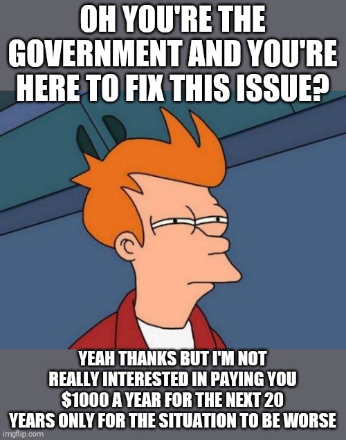 Futurama Fry | OH YOU'RE THE GOVERNMENT AND YOU'RE HERE TO FIX THIS ISSUE? YEAH THANKS BUT I'M NOT REALLY INTERESTED IN PAYING YOU $1000 A YEAR FOR THE NEXT 20 YEARS ONLY FOR THE SITUATION TO BE WORSE | image tagged in memes,futurama fry | made w/ Imgflip meme maker