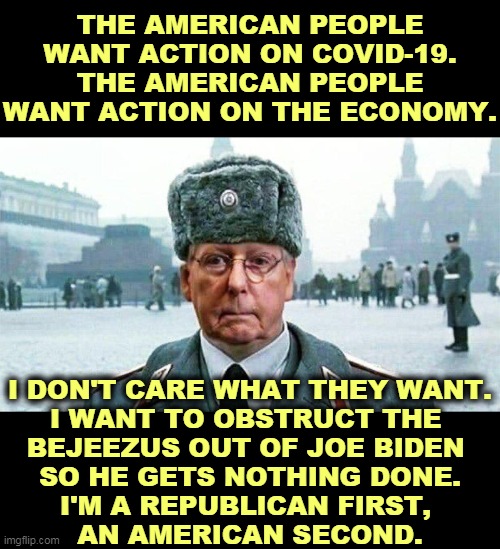 Republicans have learned nothing. | THE AMERICAN PEOPLE WANT ACTION ON COVID-19.
THE AMERICAN PEOPLE WANT ACTION ON THE ECONOMY. I DON'T CARE WHAT THEY WANT.
I WANT TO OBSTRUCT THE 
BEJEEZUS OUT OF JOE BIDEN 
SO HE GETS NOTHING DONE.
I'M A REPUBLICAN FIRST, 
AN AMERICAN SECOND. | image tagged in moscow mitch,obstruction,block,progress | made w/ Imgflip meme maker