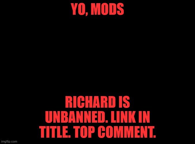 https://imgflip.com/i/4voizj | YO, MODS; RICHARD IS UNBANNED. LINK IN TITLE. TOP COMMENT. | image tagged in blank black | made w/ Imgflip meme maker
