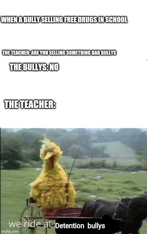 We go to detention bullys | WHEN A BULLY SELLING FREE DRUGS IN SCHOOL; THE TEACHER: ARE YOU SELLING SOMETHING BAD BULLYS; THE BULLYS: NO; THE TEACHER:; Detention  bullys | image tagged in we ride at dawn bitches,memes | made w/ Imgflip meme maker