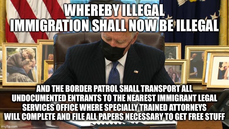 Joe Biden Executive Order | WHEREBY ILLEGAL IMMIGRATION SHALL NOW BE ILLEGAL AND THE BORDER PATROL SHALL TRANSPORT ALL UNDOCUMENTED ENTRANTS TO THE NEAREST IMMIGRANT LE | image tagged in joe biden executive order | made w/ Imgflip meme maker