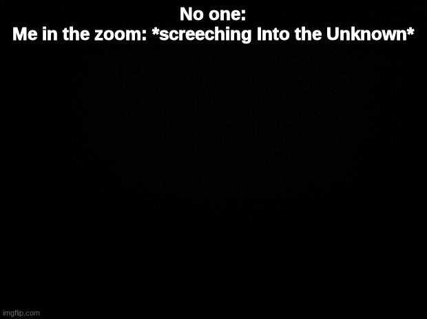 Black background | No one:
Me in the zoom: *screeching Into the Unknown* | image tagged in black background | made w/ Imgflip meme maker