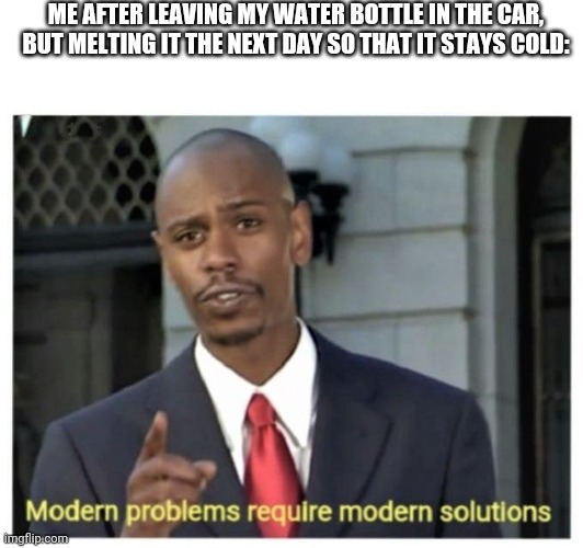 Modern problems require modern solutions | ME AFTER LEAVING MY WATER BOTTLE IN THE CAR, BUT MELTING IT THE NEXT DAY SO THAT IT STAYS COLD: | image tagged in modern problems require modern solutions | made w/ Imgflip meme maker