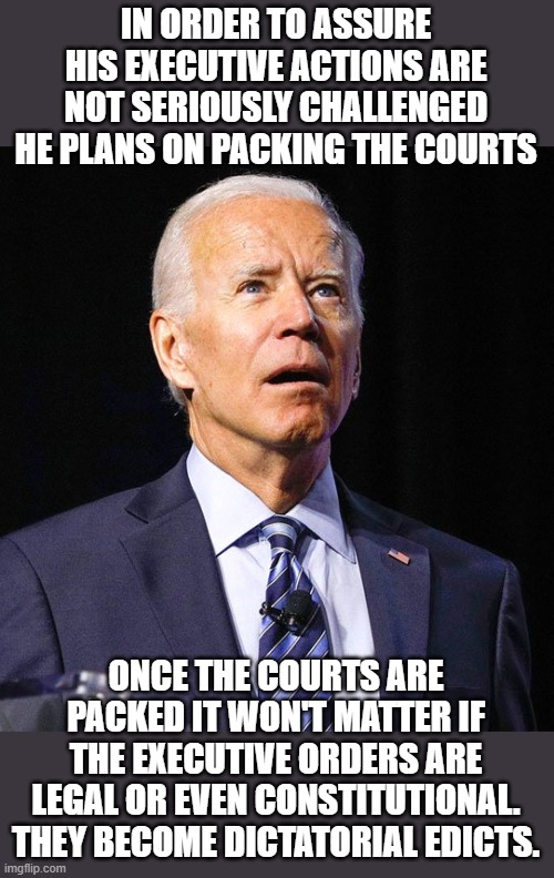 yep | IN ORDER TO ASSURE HIS EXECUTIVE ACTIONS ARE NOT SERIOUSLY CHALLENGED HE PLANS ON PACKING THE COURTS; ONCE THE COURTS ARE PACKED IT WON'T MATTER IF THE EXECUTIVE ORDERS ARE LEGAL OR EVEN CONSTITUTIONAL. THEY BECOME DICTATORIAL EDICTS. | image tagged in joe biden,court packing,democrats,fascism | made w/ Imgflip meme maker