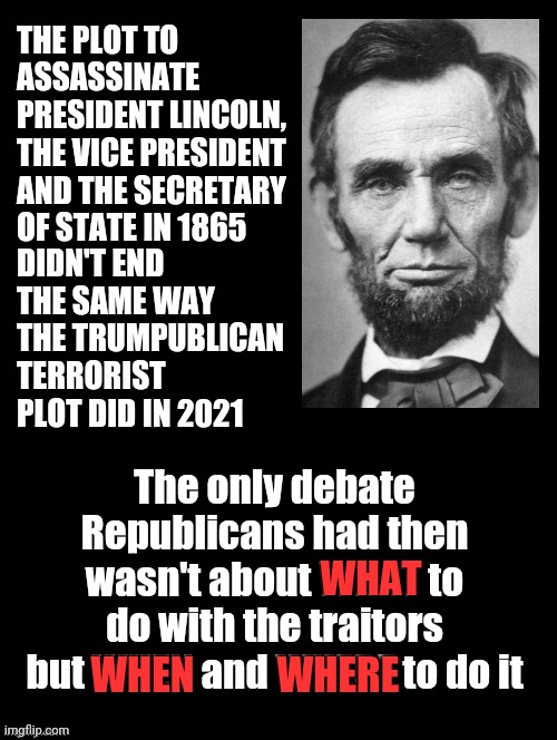 Star Bellied Hypocrisy | THE PLOT TO ASSASSINATE PRESIDENT LINCOLN, THE VICE PRESIDENT AND THE SECRETARY OF STATE IN 1865; DIDN'T END THE SAME WAY THE TRUMPUBLICAN TERRORIST PLOT DID IN 2021; The only debate Republicans had then wasn't about WHAT to do with the traitors but WHEN and WHERE to do it; WHAT; WHEN; WHERE | image tagged in double long black template,memes,trump lies,execution,lincoln assassinated,historical | made w/ Imgflip meme maker