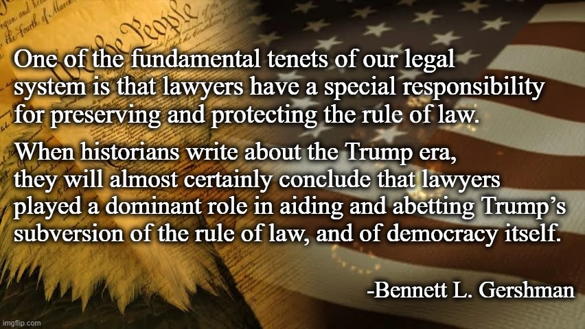 Trump, Lawyers & MAGA | One of the fundamental tenets of our legal system is that lawyers have a special responsibility for preserving and protecting the rule of law. When historians write about the Trump era, they will almost certainly conclude that lawyers played a dominant role in aiding and abetting Trump’s subversion of the rule of law, and of democracy itself. -Bennett L. Gershman | image tagged in trump,maga,never trump,sedition | made w/ Imgflip meme maker
