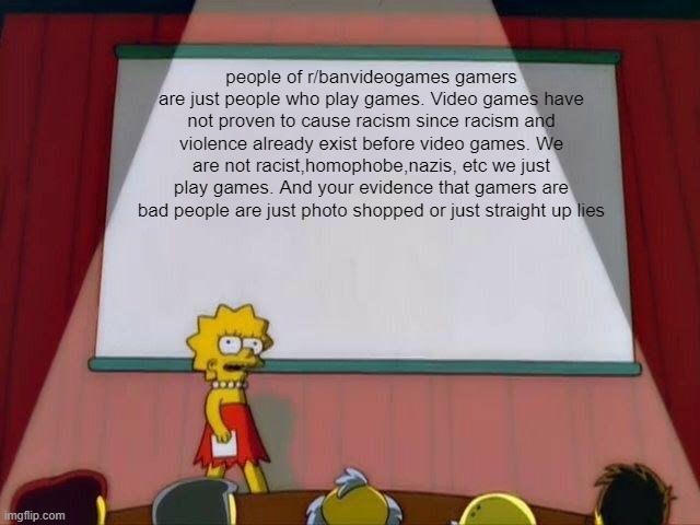 should we spam this during the raid | people of r/banvideogames gamers are just people who play games. Video games have not proven to cause racism since racism and violence already exist before video games. We are not racist,homophobe,nazis, etc we just play games. And your evidence that gamers are bad people are just photo shopped or just straight up lies | image tagged in lisa simpson's presentation | made w/ Imgflip meme maker