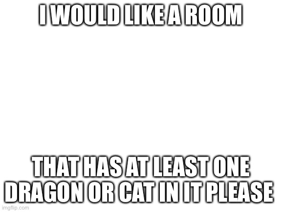 Please? | I WOULD LIKE A ROOM; THAT HAS AT LEAST ONE DRAGON OR CAT IN IT PLEASE | image tagged in blank white template | made w/ Imgflip meme maker