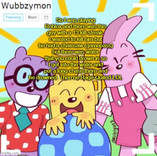 That was funny in that game | So I was playing Roblox and there was this guy with a 13 kill-streak. I wanted to kill him but he had a chainsaw (gamepass) but there was water that you could drown in so I got into the water and put a long chase there and he drowned. Then he Rage-Quited LOL | image tagged in wubbzymon's announcement new,roblox | made w/ Imgflip meme maker