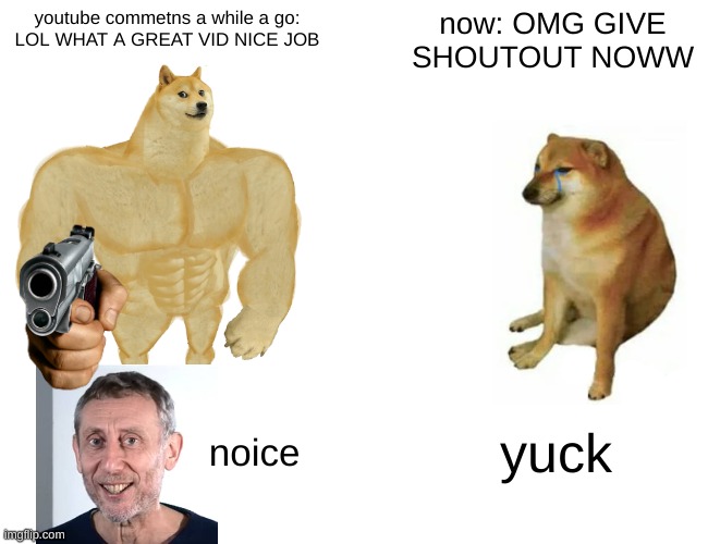now :( why?  back then :DDD YAY YAY! SO PLEASE JUST GO BACK TO "nice video | youtube commetns a while a go:
LOL WHAT A GREAT VID NICE JOB; now: OMG GIVE SHOUTOUT NOWW; noice; yuck | image tagged in memes,buff doge vs cheems | made w/ Imgflip meme maker