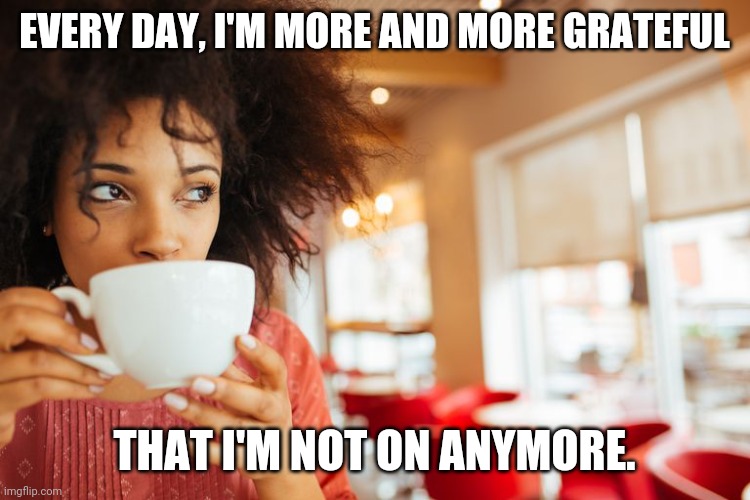 Black woman drinking hot beverage | EVERY DAY, I'M MORE AND MORE GRATEFUL THAT I'M NOT ON ANYMORE. | image tagged in black woman drinking hot beverage | made w/ Imgflip meme maker