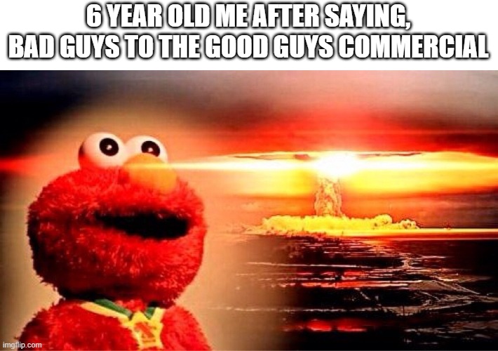 elmo nuclear explosion | 6 YEAR OLD ME AFTER SAYING, BAD GUYS TO THE GOOD GUYS COMMERCIAL | image tagged in elmo nuclear explosion | made w/ Imgflip meme maker