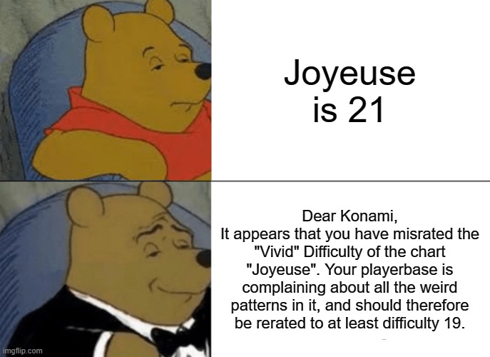 Tuxedo Winnie The Pooh | Joyeuse is 21; Dear Konami,
It appears that you have misrated the "Vivid" Difficulty of the chart "Joyeuse". Your playerbase is complaining about all the weird patterns in it, and should therefore be rerated to at least difficulty 19. | image tagged in memes,tuxedo winnie the pooh | made w/ Imgflip meme maker