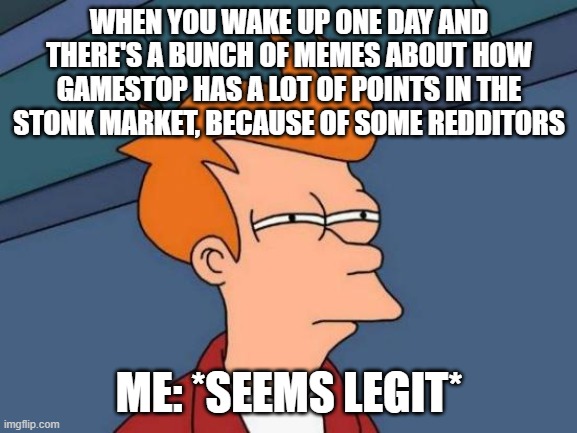 Futurama Fry Meme | WHEN YOU WAKE UP ONE DAY AND THERE'S A BUNCH OF MEMES ABOUT HOW GAMESTOP HAS A LOT OF POINTS IN THE STONK MARKET, BECAUSE OF SOME REDDITORS; ME: *SEEMS LEGIT* | image tagged in memes,futurama fry,stock market,gamestop,seems legit,reddit | made w/ Imgflip meme maker