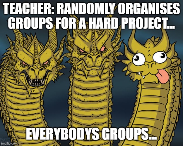 Everyone's groups | TEACHER: RANDOMLY ORGANISES GROUPS FOR A HARD PROJECT... EVERYBODYS GROUPS... | image tagged in three-headed dragon | made w/ Imgflip meme maker