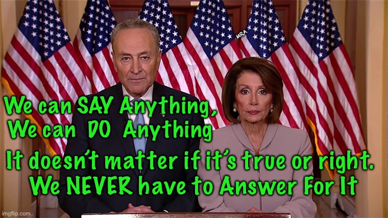 Unfettered Power — WHY? |  MRA; We can SAY Anything,
We can  DO  Anything; It doesn’t matter if it’s true or right. 
We NEVER have to Answer For It | image tagged in pelosi and schumer,self serving buffoons,dem politicians are evil,party first,screw america,dems hate america | made w/ Imgflip meme maker