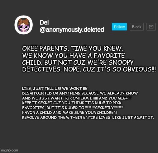 ADMIT IT ITS THE YOUNGEST | OKEE PARENTS, TIME YOU KNEW. WE KNOW YOU HAVE A FAVORITE CHILD. BUT NOT CUZ WE'RE SNOOPY DETECTIVES. NOPE. CUZ IT'S SO OBVIOUS!!! LIKE, JUST TELL US! WE WONT BE DISAPPOINTED OR ANYTHING BECAUSE WE ALREADY KNOW AND WE JUST WANT TO CONFIRM IT!!!! AND YOU MIGHT KEEP IT SECRET CUZ YOU THINK IT'S RUDE TO PICK FAVORITES, BUT IT'S RUDER TO """"""SECRETLY"""""" FAVOR A CHILD AND MAKE SURE YOUR CHILDREN REVOLVE AROUND THEM THEIR ENTIRE LIVES. LIKE JUST ADMIT IT. | image tagged in del announcement | made w/ Imgflip meme maker