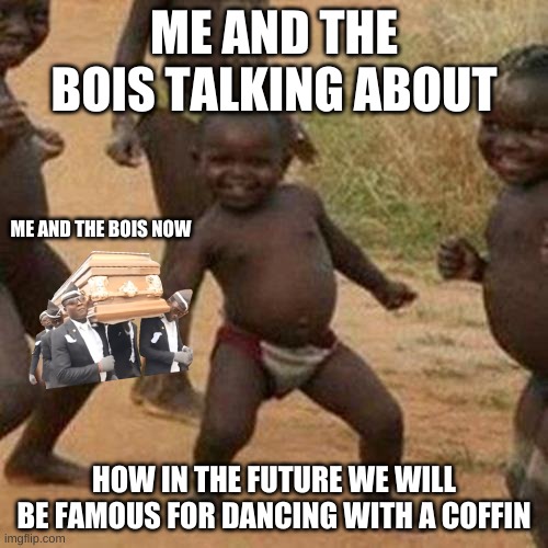 Third World Success Kid | ME AND THE BOIS TALKING ABOUT; ME AND THE BOIS NOW; HOW IN THE FUTURE WE WILL BE FAMOUS FOR DANCING WITH A COFFIN | image tagged in memes,third world success kid | made w/ Imgflip meme maker