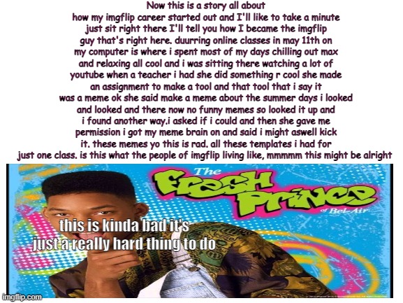 True story | Now this is a story all about how my imgflip career started out and I'll like to take a minute just sit right there I'll tell you how I became the imgflip guy that's right here. duurring online classes in may 11th on my computer is where i spent most of my days chilling out max and relaxing all cool and i was sitting there watching a lot of youtube when a teacher i had she did something r cool she made an assignment to make a tool and that tool that i say it was a meme ok she said make a meme about the summer days i looked and looked and there now no funny memes so looked it up and i found another way.i asked if i could and then she gave me permission i got my meme brain on and said i might aswell kick it. these memes yo this is rad. all these templates i had for just one class. is this what the people of imgflip living like, mmmmm this might be alright; this is kinda bad it's just a really hard thing to do | image tagged in blank white template | made w/ Imgflip meme maker