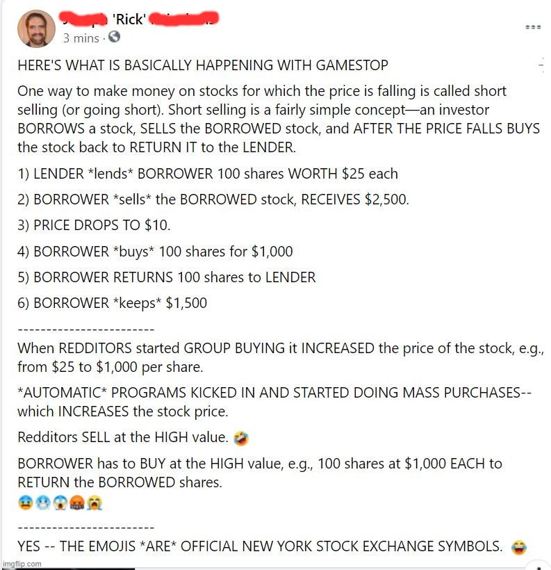 Yes, I just posted this on FB. | HERE'S WHAT IS BASICALLY HAPPENING WITH GAMESTOP
One way to make money on stocks for which the price is falling is called short selling (or going short). Short selling is a fairly simple concept—an investor BORROWS a stock, SELLS the BORROWED stock, and AFTER THE PRICE FALLS BUYS the stock back to RETURN IT to the LENDER.
1) LENDER *lends* BORROWER 100 shares WORTH $25 each
2) BORROWER *sells* the BORROWED stock, RECEIVES $2,500.
3) PRICE DROPS TO $10.
4) BORROWER *buys* 100 shares for $1,000
5) BORROWER RETURNS 100 shares to LENDER
6) BORROWER *keeps* $1,500
------------------------
When REDDITORS started GROUP BUYING it INCREASED the price of the stock, e.g., from $25 to $1,000 per share.
*AUTOMATIC* PROGRAMS KICKED IN AND STARTED DOING MASS PURCHASES--which INCREASES the stock price.
Redditors SELL at the HIGH value. 🤣
BORROWER has to BUY at the HIGH value, e.g., 100 shares at $1,000 EACH to RETURN the BORROWED shares.
😨🥶😱🤬😭
------------------------
YES -- THE EMOJIS *ARE* OFFICIAL NEW YORK STOCK EXCHANGE SYMBOLS.  😂 | image tagged in gamestop,reddit,rick75230 | made w/ Imgflip meme maker