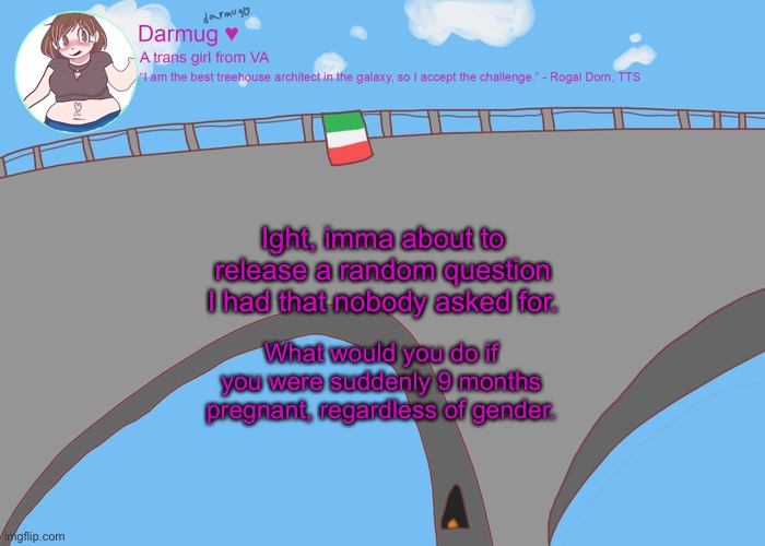 darmug's announcement template | Ight, imma about to release a random question I had that nobody asked for. What would you do if you were suddenly 9 months pregnant, regardless of gender. | image tagged in darmug's announcement template | made w/ Imgflip meme maker