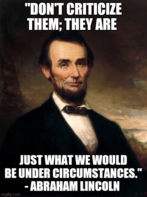 Abraham Lincoln | "DON'T CRITICIZE THEM; THEY ARE; JUST WHAT WE WOULD BE UNDER CIRCUMSTANCES."
- ABRAHAM LINCOLN | image tagged in abraham lincoln | made w/ Imgflip meme maker
