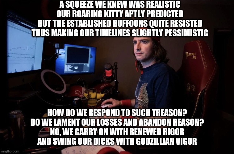 DFV Sees All | A SQUEEZE WE KNEW WAS REALISTIC
OUR ROARING KITTY APTLY PREDICTED
BUT THE ESTABLISHED BUFFOONS QUITE RESISTED
THUS MAKING OUR TIMELINES SLIGHTLY PESSIMISTIC; HOW DO WE RESPOND TO SUCH TREASON?
DO WE LAMENT OUR LOSSES AND ABANDON REASON?
NO, WE CARRY ON WITH RENEWED RIGOR
AND SWING OUR DICKS WITH GODZILLIAN VIGOR | image tagged in dfv sees all | made w/ Imgflip meme maker