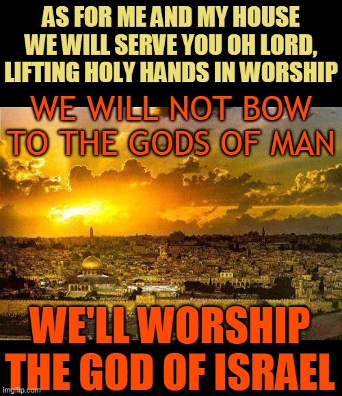 AS FOR ME AND MY HOUSE WE WILL SERVE YOU OH LORD,
LIFTING HOLY HANDS IN WORSHIP; WE WILL NOT BOW TO THE GODS OF MAN; WE'LL WORSHIP THE GOD OF ISRAEL | made w/ Imgflip meme maker