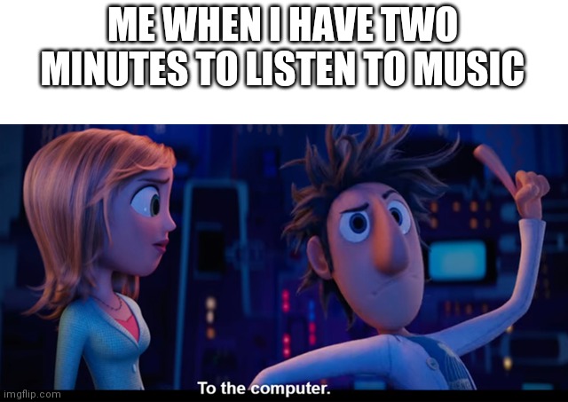 Useless extra work | ME WHEN I HAVE TWO MINUTES TO LISTEN TO MUSIC | image tagged in to the computer | made w/ Imgflip meme maker