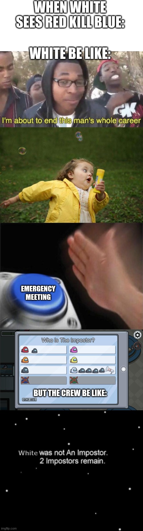Why this be true tho- | WHEN WHITE SEES RED KILL BLUE:; WHITE BE LIKE:; EMERGENCY MEETING; BUT THE CREW BE LIKE:; White | image tagged in blank white template,i m about to end this man s whole career,girl running,memes,blank nut button,he was not an impostor | made w/ Imgflip meme maker