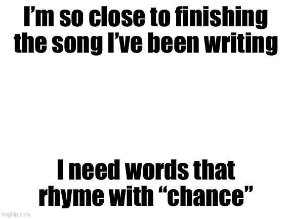 Blank White Template | I’m so close to finishing the song I’ve been writing; I need words that rhyme with “chance” | image tagged in blank white template | made w/ Imgflip meme maker