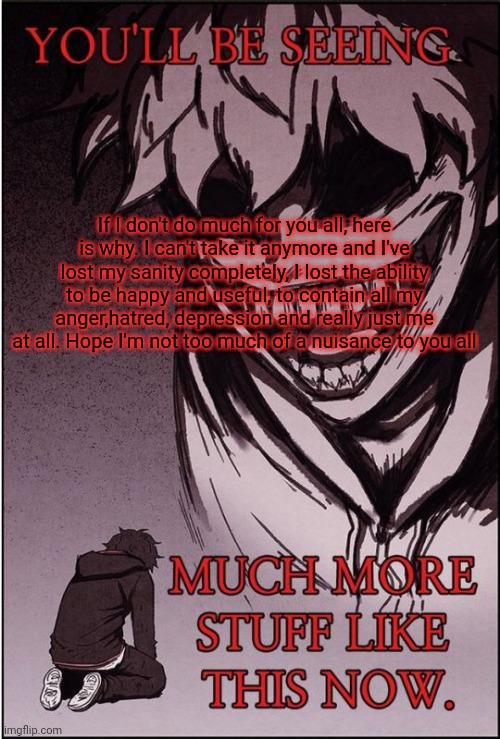 I'm sorry... | If I don't do much for you all, here is why. I can't take it anymore and I've lost my sanity completely, I lost the ability to be happy and useful, to contain all my anger,hatred, depression and really just me at all. Hope I'm not too much of a nuisance to you all | image tagged in you'll be seeing much more stuff like this now | made w/ Imgflip meme maker