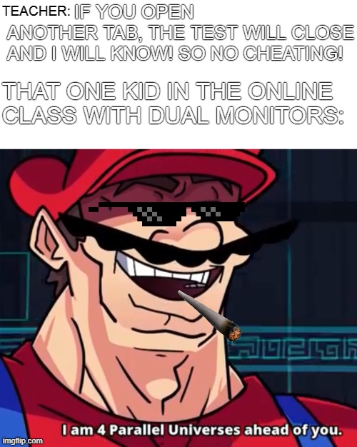 Even the teachers can't figure out the kid with dual monitors | IF YOU OPEN ANOTHER TAB, THE TEST WILL CLOSE AND I WILL KNOW! SO NO CHEATING! TEACHER:; THAT ONE KID IN THE ONLINE CLASS WITH DUAL MONITORS: | image tagged in i am 4 parallel universes ahead of you,memes,mama mia it's me mario,mario,mario bros views,super mario | made w/ Imgflip meme maker