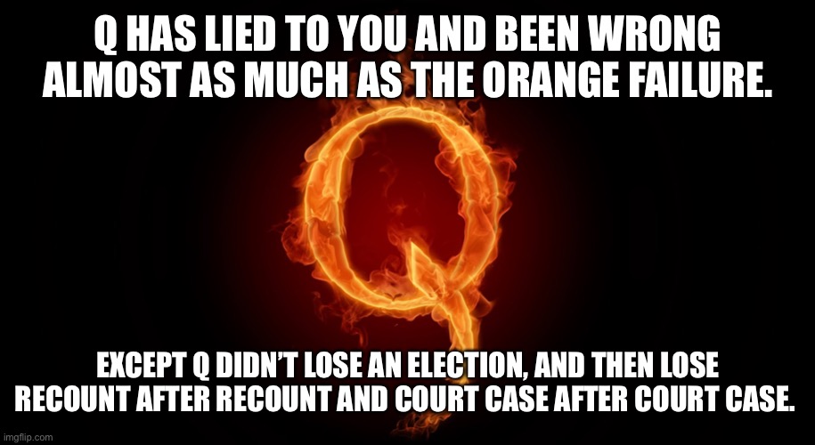 QANON | Q HAS LIED TO YOU AND BEEN WRONG ALMOST AS MUCH AS THE ORANGE FAILURE. EXCEPT Q DIDN’T LOSE AN ELECTION, AND THEN LOSE RECOUNT AFTER RECOUNT AND COURT CASE AFTER COURT CASE. | image tagged in qanon | made w/ Imgflip meme maker